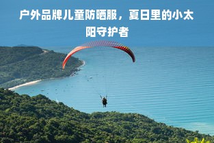 户外品牌儿童防晒服，夏日里的小太阳守护者