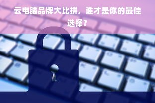 云电脑品牌大比拼，谁才是你的最佳选择？