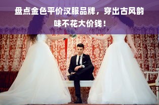 盘点金色平价汉服品牌，穿出古风韵味不花大价钱！
