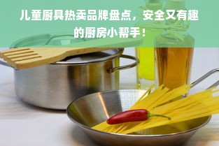 儿童厨具热卖品牌盘点，安全又有趣的厨房小帮手！