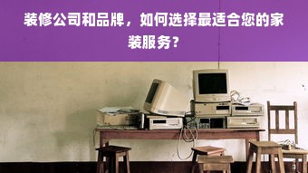 装修公司和品牌，如何选择最适合您的家装服务？