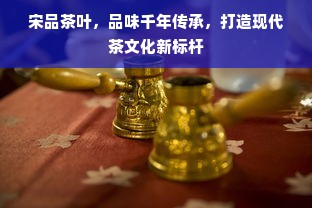 宋品茶叶，品味千年传承，打造现代茶文化新标杆