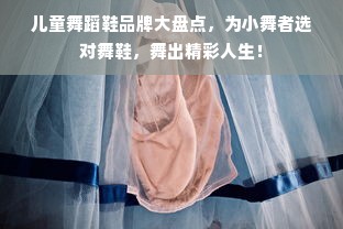 儿童舞蹈鞋品牌大盘点，为小舞者选对舞鞋，舞出精彩人生！