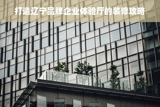 打造辽宁品牌企业体验厅的装修攻略