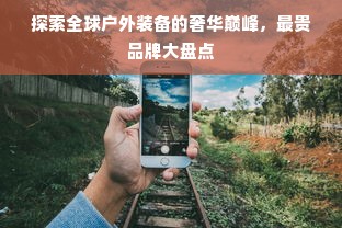 探索全球户外装备的奢华巅峰，最贵品牌大盘点