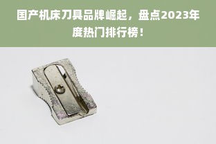 国产机床刀具品牌崛起，盘点2023年度热门排行榜！