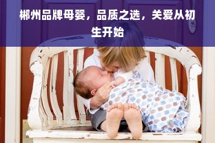 郴州品牌母婴，品质之选，关爱从初生开始
