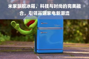 米家旗舰冰箱，科技与时尚的完美融合，引领高端家电新潮流