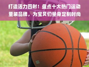 打造活力四射！盘点十大热门运动童装品牌，为宝贝们量身定制时尚运动风