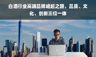 白酒行业高端品牌崛起之路，品质、文化、创新三位一体