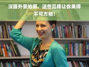 汉服外景拍摄，这些品牌让你美得不可方物！