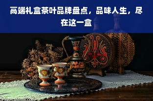高端礼盒茶叶品牌盘点，品味人生，尽在这一盒