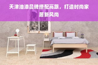 天津油漆品牌搭配高跟，打造时尚家居新风尚
