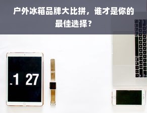 户外冰箱品牌大比拼，谁才是你的最佳选择？