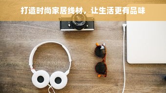 打造时尚家居线材，让生活更有品味