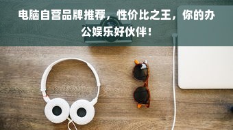 电脑自营品牌推荐，性价比之王，你的办公娱乐好伙伴！