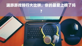 端游游戏排行大比拼，你的最爱上榜了吗？