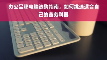 办公品牌电脑选购指南，如何挑选适合自己的商务利器