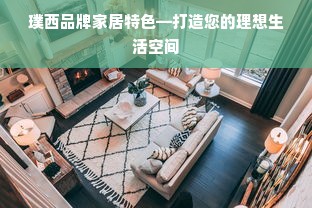 璞西品牌家居特色—打造您的理想生活空间
