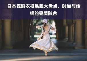 日本舞蹈衣裤品牌大盘点，时尚与传统的完美融合