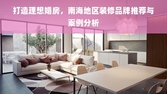打造理想婚房，南海地区装修品牌推荐与案例分析