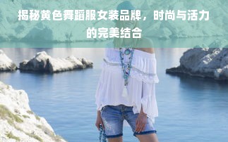 揭秘黄色舞蹈服女装品牌，时尚与活力的完美结合