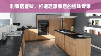 利家居瓷砖，打造理想家居的瓷砖专家