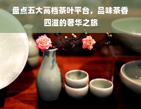 盘点五大高档茶叶平台，品味茶香四溢的奢华之旅