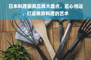 日本料理厨具品牌大盘点，匠心独运，打造精致料理的艺术