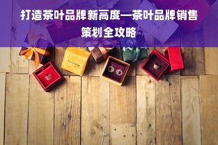 打造茶叶品牌新高度—茶叶品牌销售策划全攻略