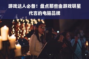 游戏达人必备！盘点那些由游戏明星代言的电脑品牌
