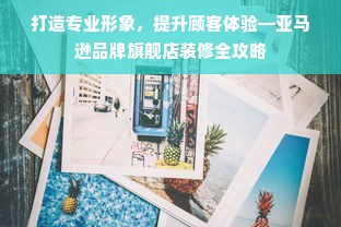 打造专业形象，提升顾客体验—亚马逊品牌旗舰店装修全攻略