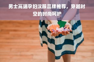 男士高端孕妇汉服品牌推荐，穿越时空的时尚呵护