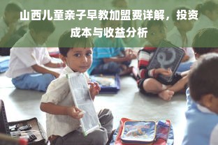 山西儿童亲子早教加盟费详解，投资成本与收益分析