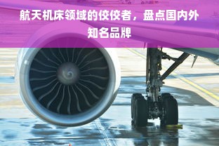 航天机床领域的佼佼者，盘点国内外知名品牌