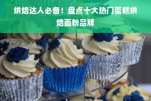 烘焙达人必备！盘点十大热门蛋糕烘焙面粉品牌