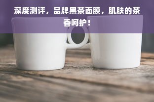 深度测评，品牌黑茶面膜，肌肤的茶香呵护！