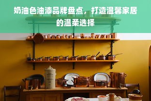 奶油色油漆品牌盘点，打造温馨家居的温柔选择