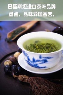 巴基斯坦进口茶叶品牌盘点，品味异国香茗，感受茶文化魅力