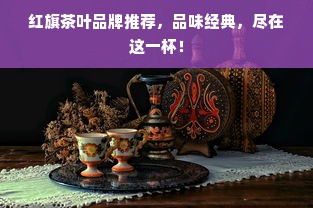 红旗茶叶品牌推荐，品味经典，尽在这一杯！