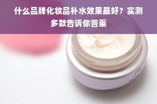 什么品牌化妆品补水效果最好？实测多款告诉你答案