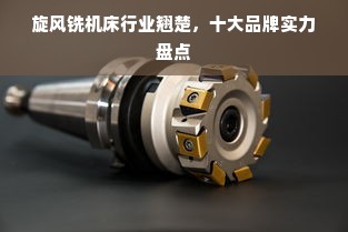 旋风铣机床行业翘楚，十大品牌实力盘点