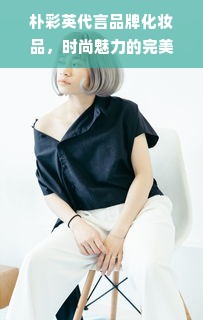 朴彩英代言品牌化妆品，时尚魅力的完美诠释