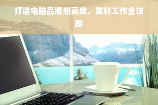 打造电脑品牌新高度，策划工作全攻略