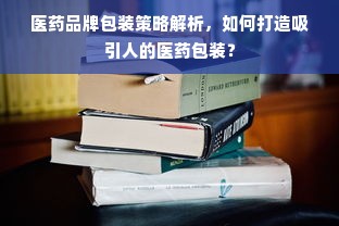 医药品牌包装策略解析，如何打造吸引人的医药包装？