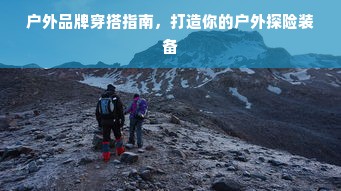 户外品牌穿搭指南，打造你的户外探险装备
