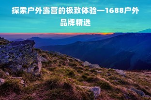 探索户外露营的极致体验—1688户外品牌精选