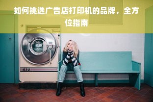 如何挑选广告店打印机的品牌，全方位指南