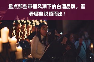 盘点那些带播风潮下的白酒品牌，看看哪些脱颖而出！