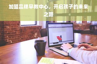 加盟品牌早教中心，开启孩子的未来之路